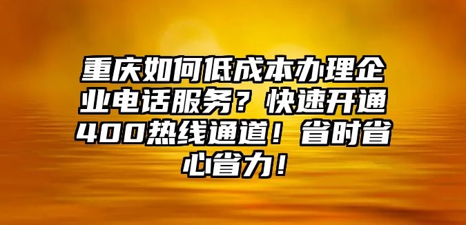 重慶如何低成本辦理企業電話服務？快速開通400熱線通道！省時省心省力！